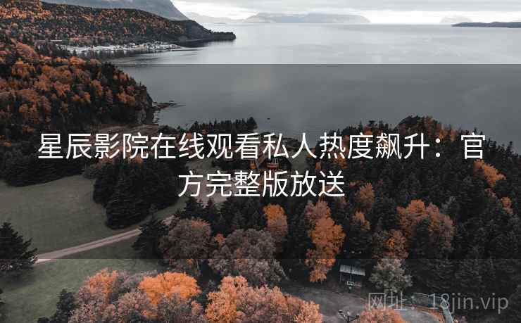 星辰影院在线观看私人热度飙升：官方完整版放送