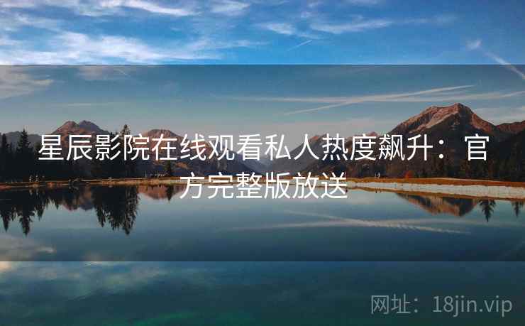 星辰影院在线观看私人热度飙升：官方完整版放送