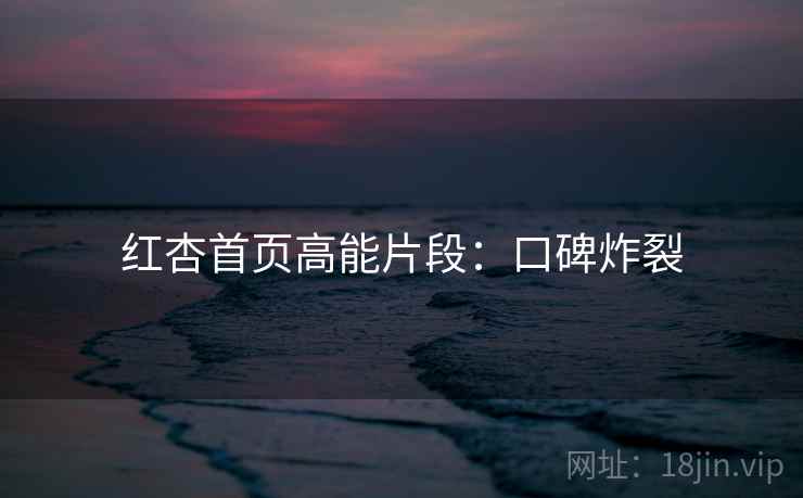 红杏首页高能片段：口碑炸裂