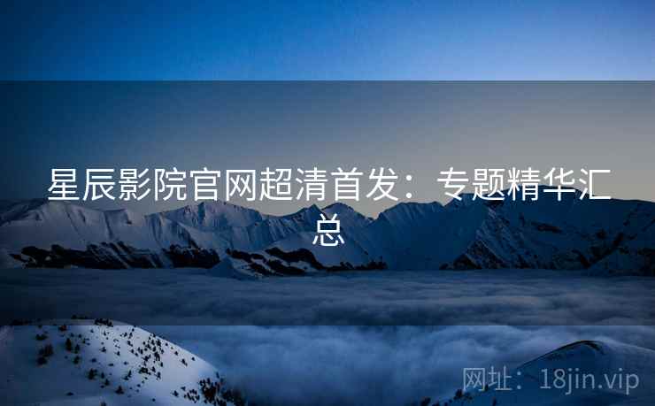 星辰影院官网超清首发：专题精华汇总