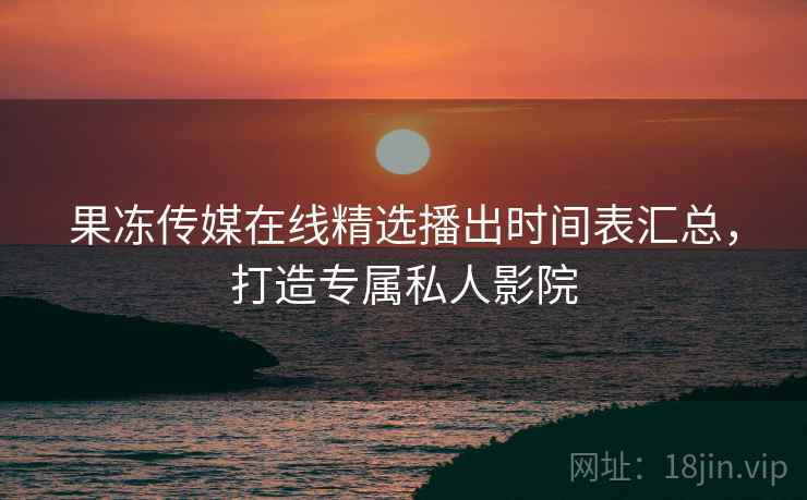 果冻传媒在线精选播出时间表汇总，打造专属私人影院