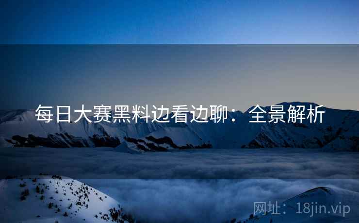 每日大赛黑料边看边聊：全景解析