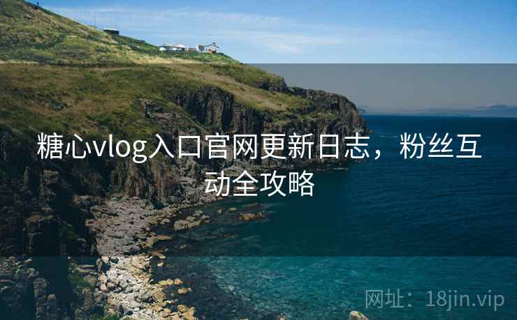 糖心vlog入口官网更新日志，粉丝互动全攻略