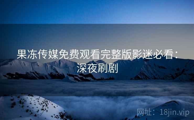 果冻传媒免费观看完整版影迷必看：深夜刷剧
