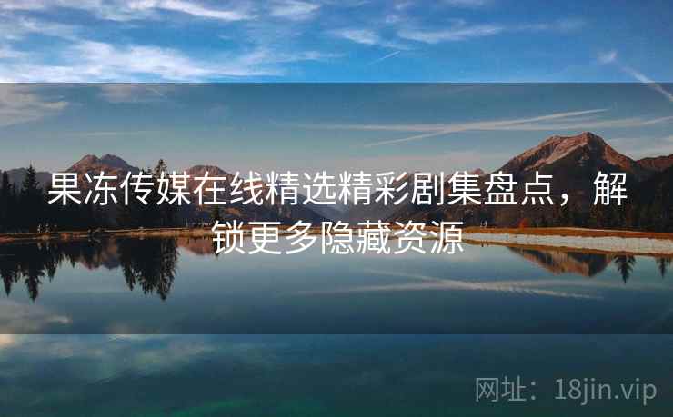 果冻传媒在线精选精彩剧集盘点，解锁更多隐藏资源