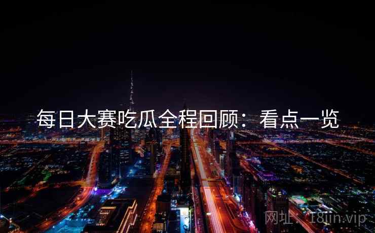 每日大赛吃瓜全程回顾：看点一览