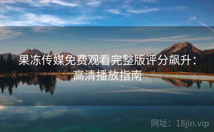 果冻传媒免费观看完整版评分飙升：高清播放指南