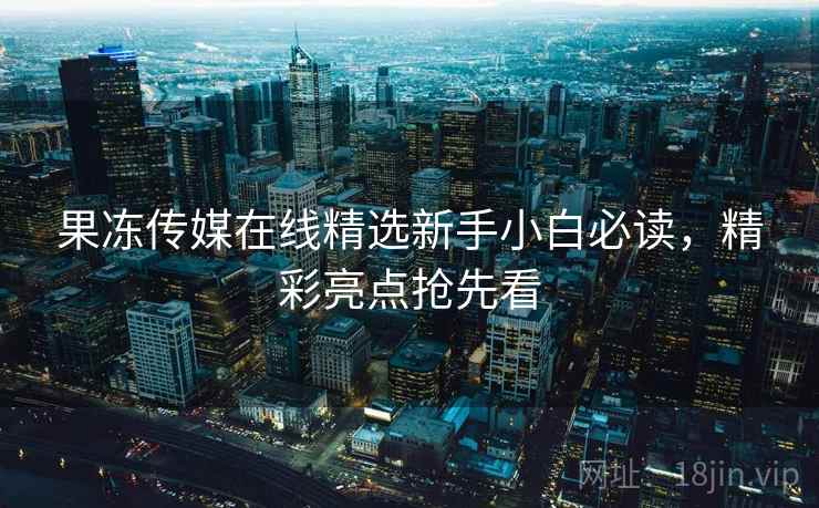 果冻传媒在线精选新手小白必读，精彩亮点抢先看
