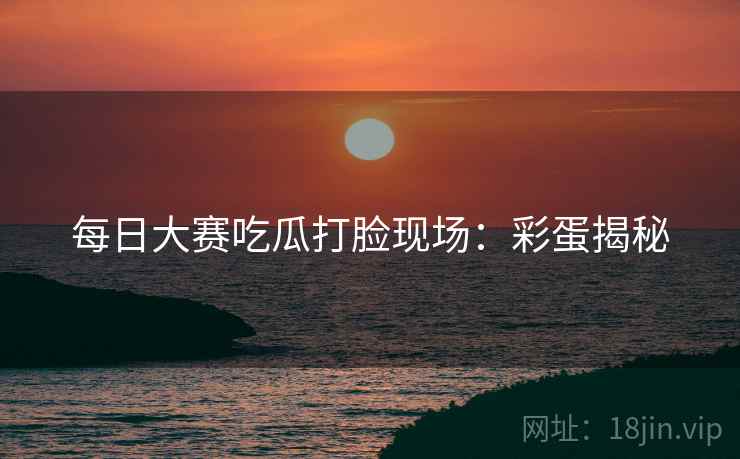 每日大赛吃瓜打脸现场：彩蛋揭秘
