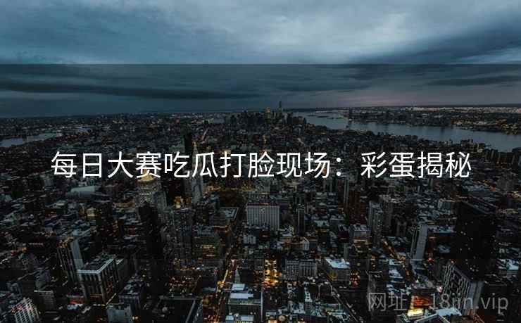 每日大赛吃瓜打脸现场：彩蛋揭秘