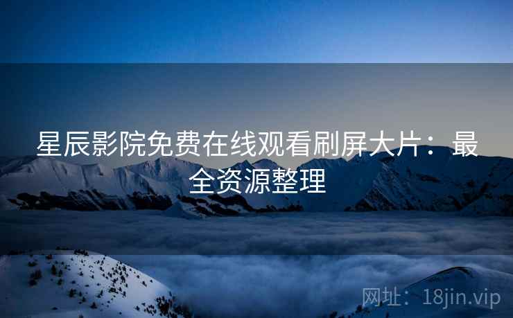星辰影院免费在线观看刷屏大片：最全资源整理