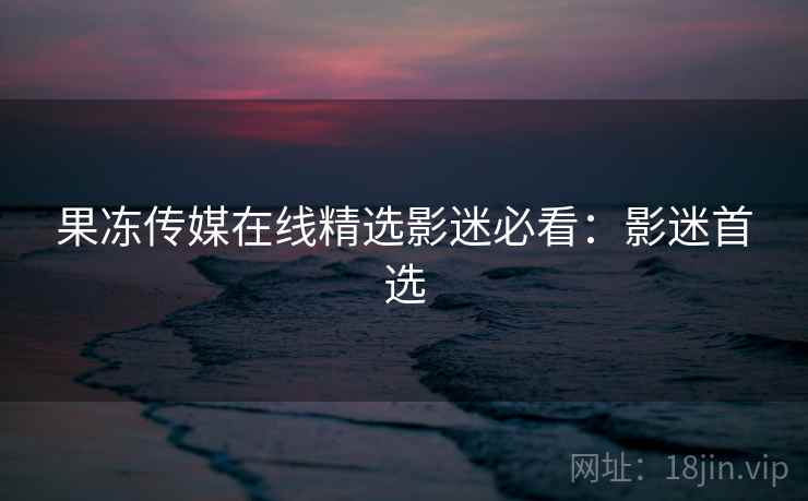 果冻传媒在线精选影迷必看：影迷首选
