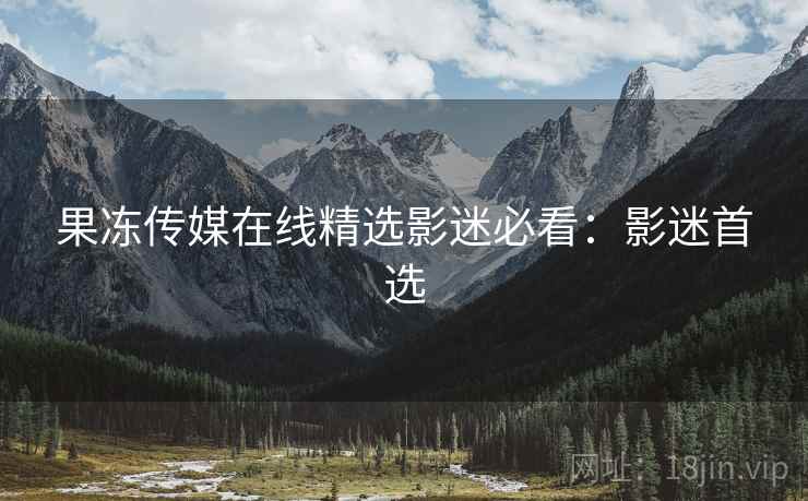 果冻传媒在线精选影迷必看：影迷首选