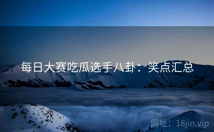每日大赛吃瓜选手八卦：笑点汇总