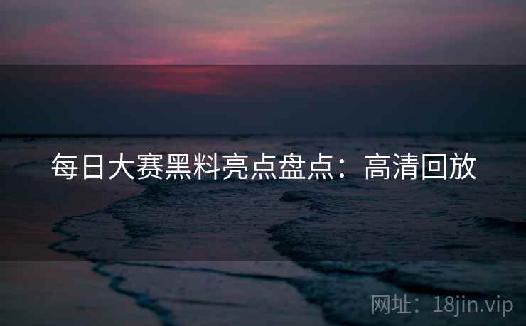 每日大赛黑料亮点盘点：高清回放