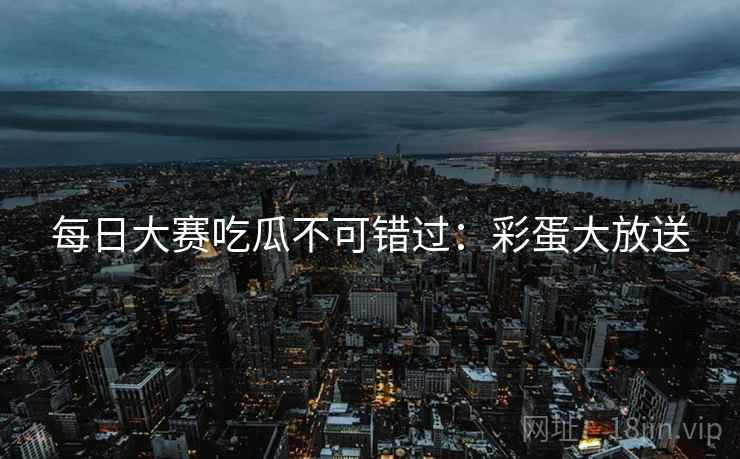 每日大赛吃瓜不可错过：彩蛋大放送