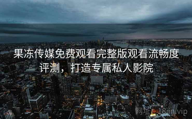 果冻传媒免费观看完整版观看流畅度评测，打造专属私人影院