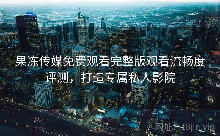 果冻传媒免费观看完整版观看流畅度评测，打造专属私人影院