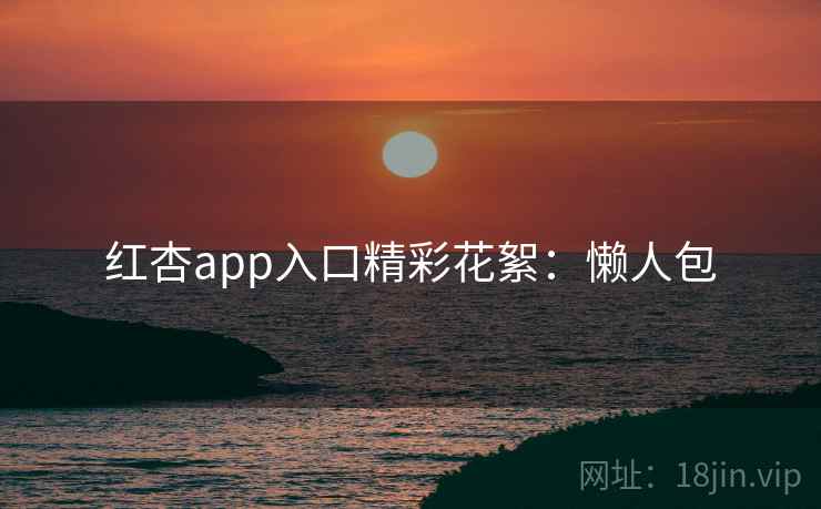 红杏app入口精彩花絮：懒人包