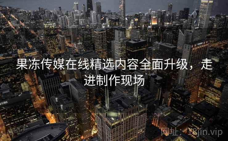 果冻传媒在线精选内容全面升级，走进制作现场