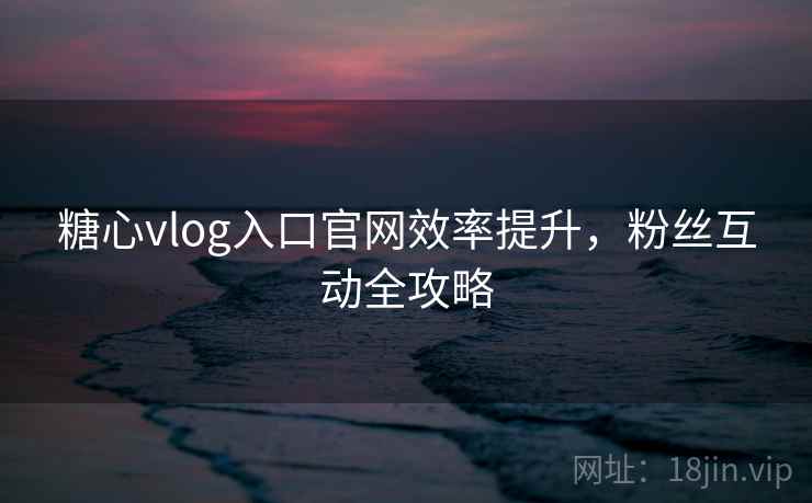 糖心vlog入口官网效率提升，粉丝互动全攻略