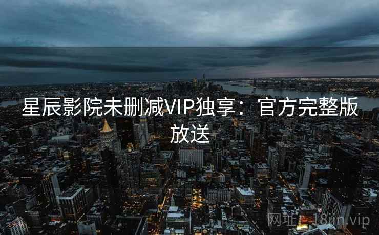 星辰影院未删减VIP独享：官方完整版放送