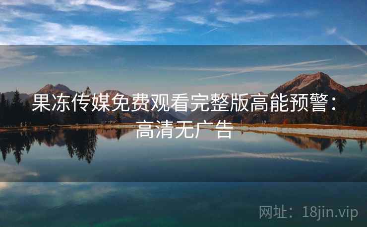 果冻传媒免费观看完整版高能预警：高清无广告