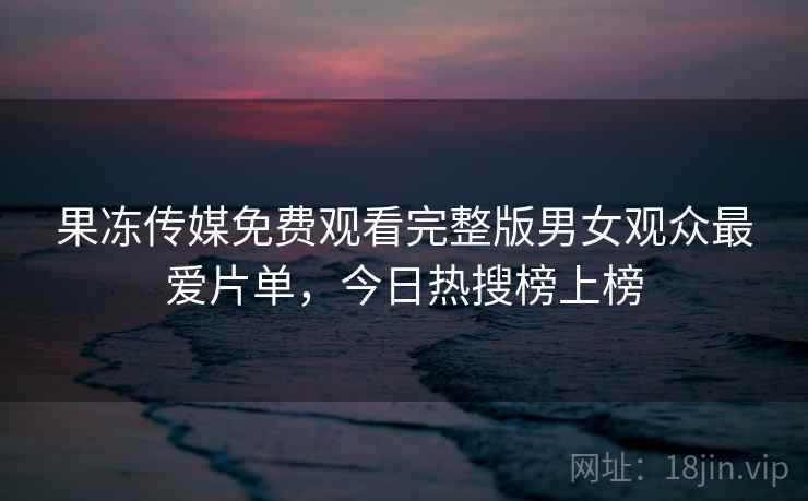 果冻传媒免费观看完整版男女观众最爱片单，今日热搜榜上榜